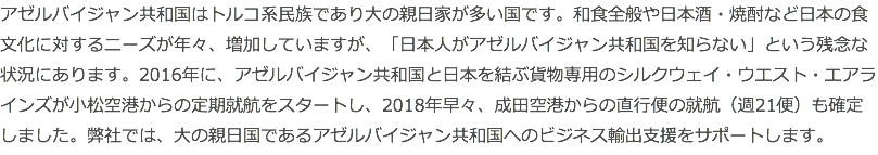 アゼルバイジャン共和国はトルコ系民族であり大の親日家が多い国です。和食全般や日本酒・焼酎など日本の食文化に対するニーズが年々、増加していますが、「日本人がアゼルバイジャン共和国を知らない」という残念な状況にあります。2016年に、アゼルバイジャン共和国と日本を結ぶ貨物専用のシルクウェイ・ウエスト・エアラインズが小松空港からの定期就航をスタートし、2018年早々、成田空港からの直行便の就航（週21便）も確定しました。弊社では、大の親日国であるアゼルバイジャン共和国へのビジネス輸出支援をサポートします。