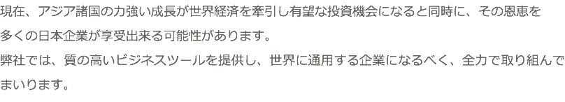 現在、アジア諸国の力強い成長が世界経済を牽引し有望な投資機会になると同時に、その恩恵を 多くの日本企業が享受出来る可能性があります。 弊社では、質の高いビジネスツールを提供し、世界に通用する企業になるべく、全力で取り組んでまいります。