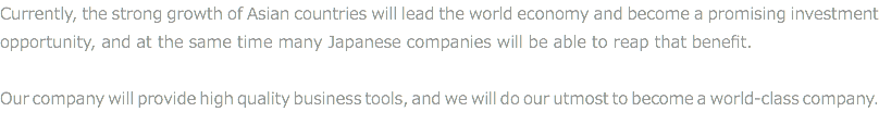 Currently, the strong growth of Asian countries will lead the world economy and become a promising investment opportunity, and at the same time many Japanese companies will be able to reap that benefit. Our company will provide high quality business tools, and we will do our utmost to become a world-class company.