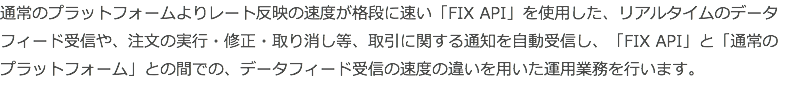 通常のプラットフォームよりレート反映の速度が格段に速い「FIX API」を使用した、リアルタイムのデータフィード受信や、注文の実行・修正・取り消し等、取引に関する通知を自動受信し、「FIX API」と「通常の プラットフォーム」との間での、データフィード受信の速度の違いを用いた運用業務を行います。